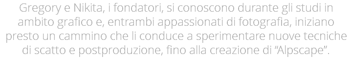 Gregory e Nikita, i fondatori, si conoscono durante gli studi in ambito grafico e, entrambi appassionati di fotografia, iniziano presto un cammino che li conduce a sperimentare nuove tecniche di scatto e postproduzione, fino alla creazione di “Alpscape”.
